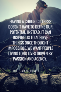 HAVING A CHRONIC ILLNESS DOESN'T HAVE TO DEFINE OUR POTENTIAL, INSTEAD, IT CAN INSPIRE US TO ACHIEVE THINGS ONCE THOUGHT IMPOSSIBLE. WE WANT PEOPLE LIVING LONG LIVES DRIVEN BY PASSION AND AGENCY. 