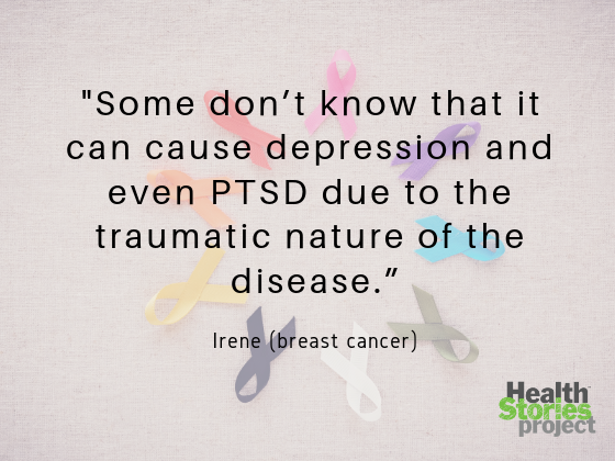 “We’re all affected in different ways, but some don’t know that it can cause depression and even PTSD due to the traumatic nature of the disease.” -- Irene (breast cancer)