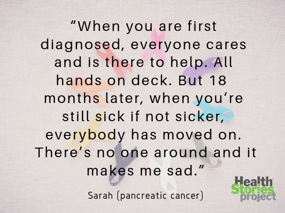 “When you are first diagnosed, everyone cares and is there to help. All hands on deck. But 18  months later, when you’re still sick if not sicker, everybody has moved on. There’s no one around and it makes me sad.” -- Sarah (pancreatic cancer)