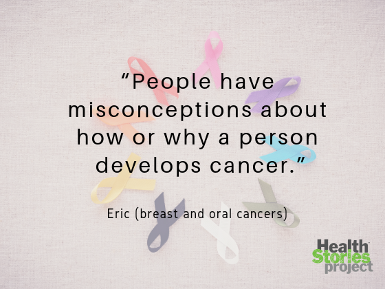 “People have misconceptions about how or why a person develops cancer. I’ve had it twice. There’s a deep sense that people don’t really know what you are dealing with physically and emotionally. They see someone who’s ‘beat cancer,’ but don’t see the toil and pain and exhaustion we’re still dealing with.” -- Eric (breast and oral cancers)