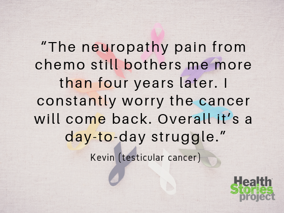 “The neuropathy pain from chemo still bothers me more than four years later. I constantly worry the cancer will come back. Overall it’s a day-to-day struggle.”  -- Kevin (testicular cancer)