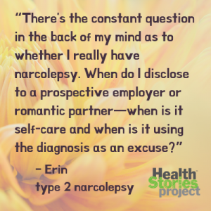 “There's the constant question in the back of my mind as to whether I really have narcolepsy. When do I disclose to a prospective employer or romantic partner—when is it self-care and when is it using the diagnosis as an excuse?” – Erin, type 2 narcolepsy