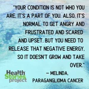 “Your condition is not who you are, it's a part of you. Also, it's normal to get angry and frustrated and scared and upset. But you need to release that negative energy, so it doesn't grow and take over. – Melinda, paraganglioma cancer