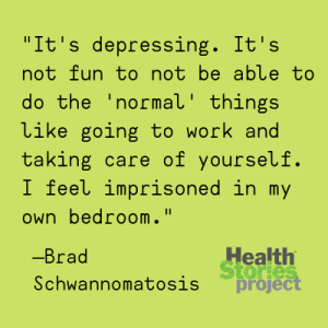 "It's depressing. It's not fun to not be able to do the 'normal' things like going to work and taking care of yourself. I feel imprisoned in my own bedroom." —Brad, Schwannomatosis