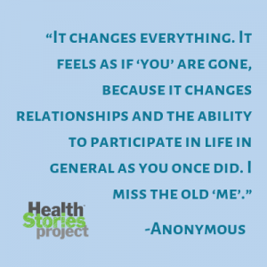 “It changes everything. It feels as if ‘you’ are gone, because it changes relationships and the ability to participate in life in general as you once did. I miss the old ‘me’.” – Anonymous