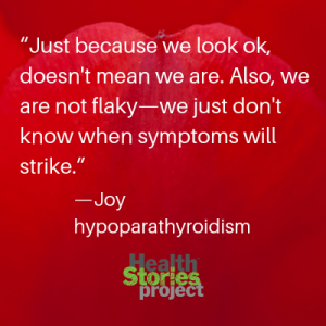 “Just because we look ok, doesn't mean we are. Also, we are not flaky—we just don't know when symptoms will strike.” —Joy, hypoparathyroidism