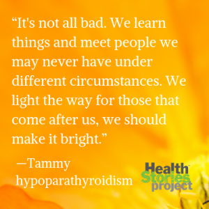 “It's not all bad. We learn things and meet people we may never have under different circumstances. We light the way for those that come after us, we should make it bright.” —Tammy, hypoparathyroidism