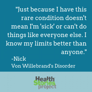 "Just because I have this rare condition doesn't mean I'm 'sick' or can't do things like everyone else. I know my limits better than anyone." -Nick, Von Willebrand's Disorder